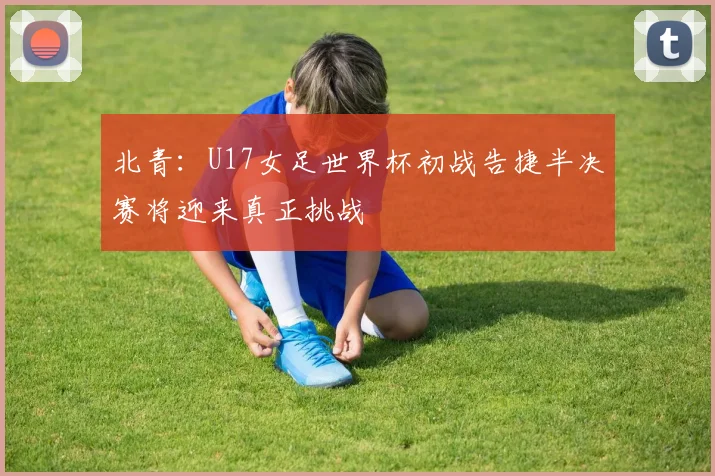 北青：U17女足世界杯初战告捷半决赛将迎来真正挑战