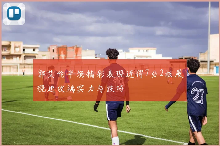 郭艾伦半场精彩表现连得7分2板展现进攻端实力与技巧