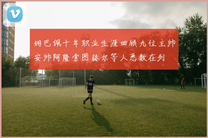 姆巴佩十年职业生涯回顾九位主帅安帅阿隆索图赫尔等人悉数在列