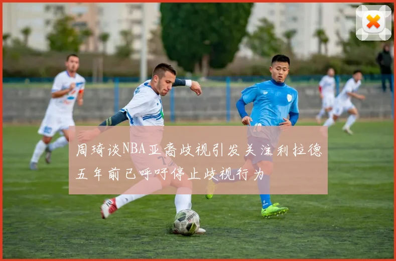 周琦谈NBA亚裔歧视引发关注利拉德五年前已呼吁停止歧视行为