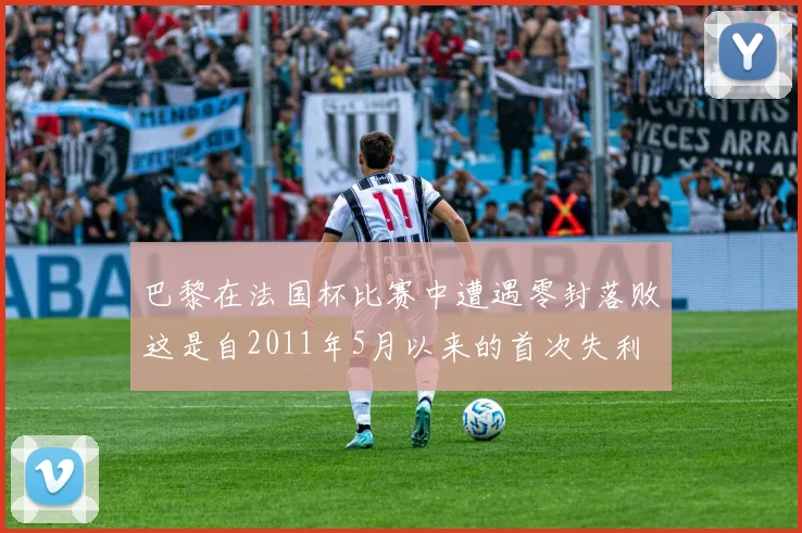 巴黎在法国杯比赛中遭遇零封落败这是自2011年5月以来的首次失利