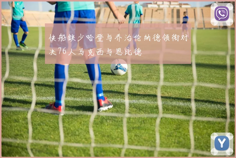 快船缺少哈登与乔治伦纳德领衔对决76人马克西与恩比德